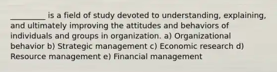 _________ is a field of study devoted to understanding, explaining, and ultimately improving the attitudes and behaviors of individuals and groups in organization. a) Organizational behavior b) Strategic management c) Economic research d) Resource management e) Financial management