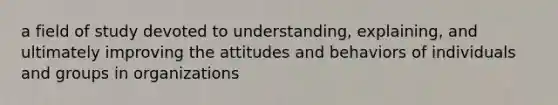 a field of study devoted to understanding, explaining, and ultimately improving the attitudes and behaviors of individuals and groups in organizations