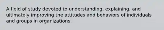 A field of study devoted to understanding, explaining, and ultimately improving the attitudes and behaviors of individuals and groups in organizations.