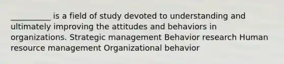 __________ is a field of study devoted to understanding and ultimately improving the attitudes and behaviors in organizations. Strategic management Behavior research Human resource management Organizational behavior