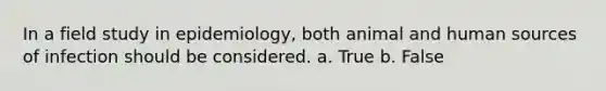 In a field study in epidemiology, both animal and human sources of infection should be considered. a. True b. False