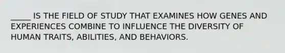 _____ IS THE FIELD OF STUDY THAT EXAMINES HOW GENES AND EXPERIENCES COMBINE TO INFLUENCE THE DIVERSITY OF HUMAN TRAITS, ABILITIES, AND BEHAVIORS.