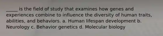 _____ is the field of study that examines how genes and experiences combine to influence the diversity of human traits, abilities, and behaviors. a. Human lifespan development b. Neurology c. Behavior genetics d. Molecular biology