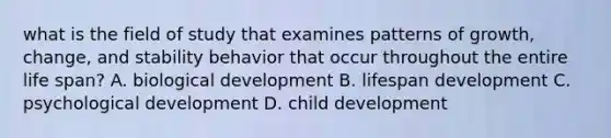 what is the field of study that examines patterns of growth, change, and stability behavior that occur throughout the entire life span? A. biological development B. lifespan development C. psychological development D. child development