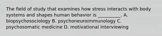 The field of study that examines how stress interacts with body systems and shapes human behavior is __________. A. biopsychosociology B. psychoneuroimmunology C. psychosomatic medicine D. motivational interviewing