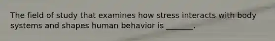 The field of study that examines how stress interacts with body systems and shapes human behavior is _______.