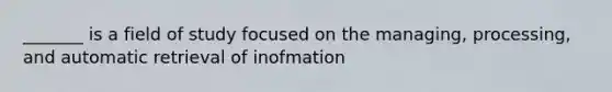 _______ is a field of study focused on the managing, processing, and automatic retrieval of inofmation