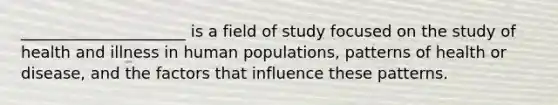 _____________________ is a field of study focused on the study of health and illness in human populations, patterns of health or disease, and the factors that influence these patterns.