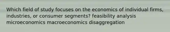 Which field of study focuses on the economics of individual firms, industries, or consumer segments? feasibility analysis microeconomics macroeconomics disaggregation