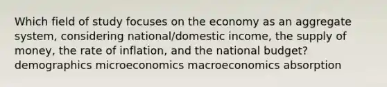 Which field of study focuses on the economy as an aggregate system, considering national/domestic income, the supply of money, the rate of inflation, and the national budget? demographics microeconomics macroeconomics absorption