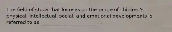 The field of study that focuses on the range of children's physical, intellectual, social, and emotional developments is referred to as ____________ ____________.