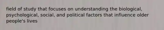 field of study that focuses on understanding the biological, psychological, social, and political factors that influence older people's lives