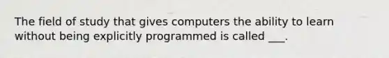 The field of study that gives computers the ability to learn without being explicitly programmed is called ___.