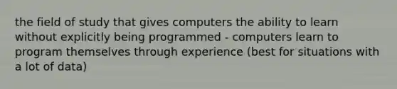 the field of study that gives computers the ability to learn without explicitly being programmed - computers learn to program themselves through experience (best for situations with a lot of data)