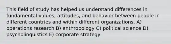 This field of study has helped us understand differences in fundamental values, attitudes, and behavior between people in different countries and within different organizations. A) operations research B) anthropology C) political science D) psycholinguistics E) corporate strategy