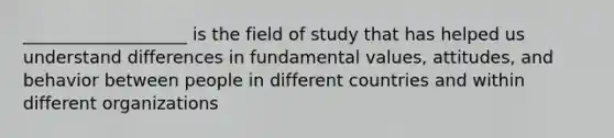 ___________________ is the field of study that has helped us understand differences in fundamental values, attitudes, and behavior between people in different countries and within different organizations