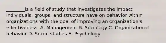 ​________is a field of study that investigates the impact​ individuals, groups, and structure have on behavior within organizations with the goal of improving an​ organization's effectiveness. A. Management B. Sociology C. Organizational behavior D. Social studies E. Psychology