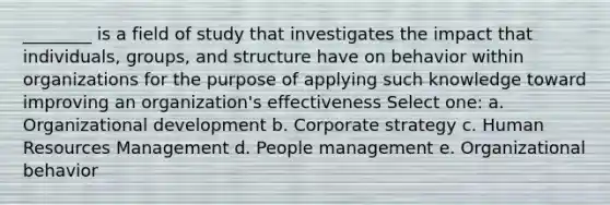 ________ is a field of study that investigates the impact that individuals, groups, and structure have on behavior within organizations for the purpose of applying such knowledge toward improving an organization's effectiveness Select one: a. Organizational development b. Corporate strategy c. Human Resources Management d. People management e. Organizational behavior