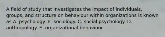 A field of study that investigates the impact of individuals, groups, and structure on behaviour within organizations is known as A. psychology. B. sociology. C. social psychology. D. anthropology. E. organizational behaviour