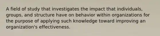 A field of study that investigates the impact that individuals, groups, and structure have on behavior within organizations for the purpose of applying such knowledge toward improving an organization's effectiveness.