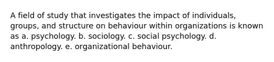 A field of study that investigates the impact of individuals, groups, and structure on behaviour within organizations is known as a. psychology. b. sociology. c. social psychology. d. anthropology. e. organizational behaviour.