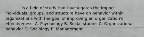 ________is a field of study that investigates the impact​ individuals, groups, and structure have on behavior within organizations with the goal of improving an​ organization's effectiveness. A. Psychology B. Social studies C. Organizational behavior D. Sociology E. Management