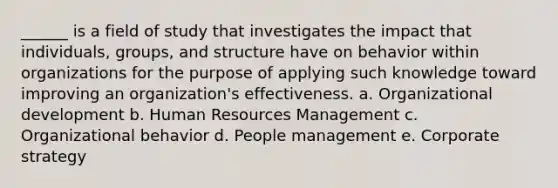 ______ is a field of study that investigates the impact that individuals, groups, and structure have on behavior within organizations for the purpose of applying such knowledge toward improving an organization's effectiveness. a. Organizational development b. Human Resources Management c. Organizational behavior d. People management e. Corporate strategy