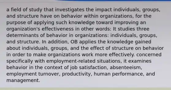 a field of study that investigates the impact individuals, groups, and structure have on behavior within organizations, for the purpose of applying such knowledge toward improving an organization's effectiveness in other words: It studies three determinants of behavior in organizations: individuals, groups, and structure. In addition, OB applies the knowledge gained about individuals, groups, and the effect of structure on behavior in order to make organizations work more effectively. concerned specifically with employment-related situations, it examines behavior in the context of job satisfaction, absenteeism, employment turnover, productivity, human performance, and management.