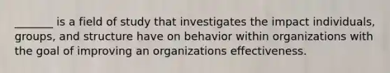 _______ is a field of study that investigates the impact individuals, groups, and structure have on behavior within organizations with the goal of improving an organizations effectiveness.