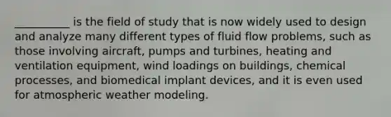 __________ is the field of study that is now widely used to design and analyze many different types of fluid flow problems, such as those involving aircraft, pumps and turbines, heating and ventilation equipment, wind loadings on buildings, chemical processes, and biomedical implant devices, and it is even used for atmospheric weather modeling.