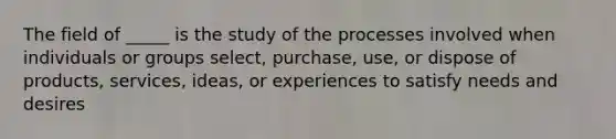 The field of _____ is the study of the processes involved when individuals or groups select, purchase, use, or dispose of products, services, ideas, or experiences to satisfy needs and desires