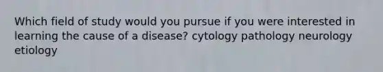 Which field of study would you pursue if you were interested in learning the cause of a disease? cytology pathology neurology etiology