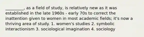 _________, as a field of study, is relatively new as it was established in the late 1960s - early 70s to correct the inattention given to women in most academic fields; it's now a thriving area of study. 1. women's studies 2. symbolic interactionism 3. sociological imagination 4. sociology