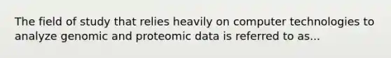 The field of study that relies heavily on computer technologies to analyze genomic and proteomic data is referred to as...