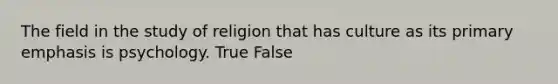 The field in the study of religion that has culture as its primary emphasis is psychology. True False