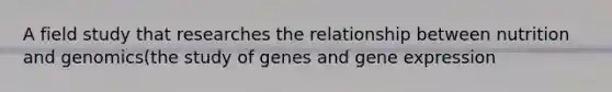 A field study that researches the relationship between nutrition and genomics(the study of genes and gene expression