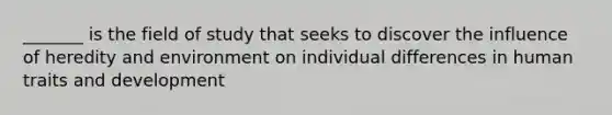 _______ is the field of study that seeks to discover the influence of heredity and environment on individual differences in human traits and development