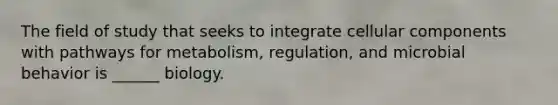 The field of study that seeks to integrate cellular components with pathways for metabolism, regulation, and microbial behavior is ______ biology.
