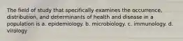 The field of study that specifically examines the occurrence, distribution, and determinants of health and disease in a population is a. epidemiology. b. microbiology. c. immunology. d. virology