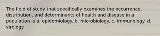 The field of study that specifically examines the occurrence, distribution, and determinants of health and disease in a population is a. epidemiology. b. microbiology. c. immunology. d. virology