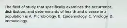 The field of study that specifically examines the occurrence, distribution, and determinants of health and disease in a population is A. Microbiology. B. Epidemiology. C. Virology. D. Immunology.