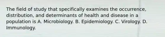 The field of study that specifically examines the occurrence, distribution, and determinants of health and disease in a population is A. Microbiology. B. Epidemiology. C. Virology. D. Immunology.