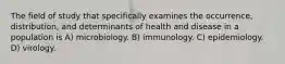 The field of study that specifically examines the occurrence, distribution, and determinants of health and disease in a population is A) microbiology. B) immunology. C) epidemiology. D) virology.