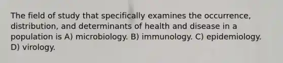 The field of study that specifically examines the occurrence, distribution, and determinants of health and disease in a population is A) microbiology. B) immunology. C) epidemiology. D) virology.