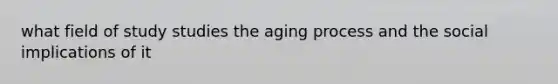 what field of study studies the aging process and the social implications of it