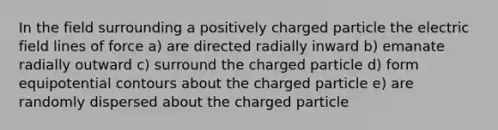 In the field surrounding a positively charged particle the electric field lines of force a) are directed radially inward b) emanate radially outward c) surround the charged particle d) form equipotential contours about the charged particle e) are randomly dispersed about the charged particle