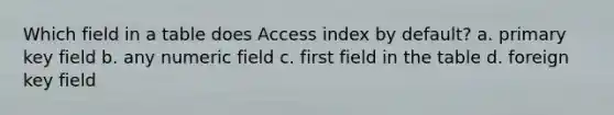 Which field in a table does Access index by default? a. primary key field b. any numeric field c. first field in the table d. foreign key field