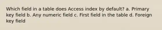 Which field in a table does Access index by default? a. Primary key field b. Any numeric field c. First field in the table d. Foreign key field