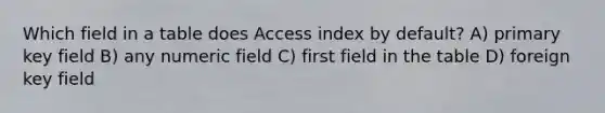 Which field in a table does Access index by default? A) primary key field B) any numeric field C) first field in the table D) foreign key field