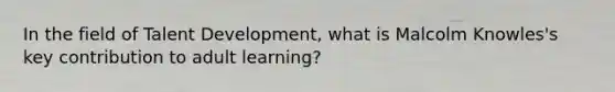 In the field of Talent Development, what is Malcolm Knowles's key contribution to adult learning?